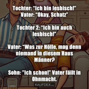 Tochter: “Ich bin lesbisch!” Vater: “Okay, Schatz” Tochter 2: “Ich bin auch lesbisch!” Vater: “Was zur Hölle, mag denn niemand in diesem Haus Männer? Sohn: ”Ich schon!” Vater fällt in Ohnmacht.