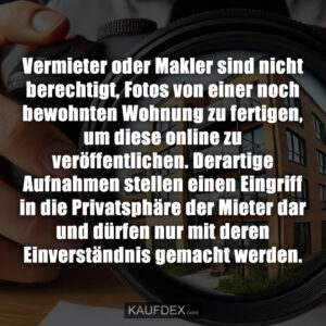 Vermieter oder Makler sind nicht berechtigt, Fotos von einer noch bewohnten Wohnung zu fertigen, um diese online zu veröffentlichen. Derartige Aufnahmen stellen einen Eingriff in die Privatsphäre der Mieter dar und dürfen nur mit deren Einverständnis gemacht werden.