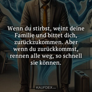 Wenn du stirbst, weint deine Familie und bittet dich, zurückzukommen. Aber wenn du zurückkommst, rennen alle weg, so schnell sie können.