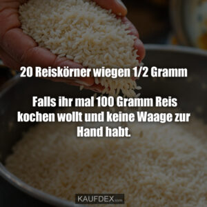 20 Reiskörner wiegen 1/2 Gramm. Falls ihr mal 100 Gramm Reis kochen wollt und keine Waage zur Hand habt.