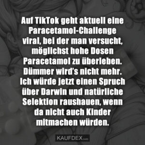 Auf TikTok geht aktuell eine Paracetamol-Challenge viral, bei der man versucht, möglichst hohe Dosen Paracetamol zu überleben. Dümmer wird’s nicht mehr. Ich würde jetzt einen Spruch über Darwin und natürliche Selektion raushauen, wenn da nicht auch Kinder mitmachen würden.