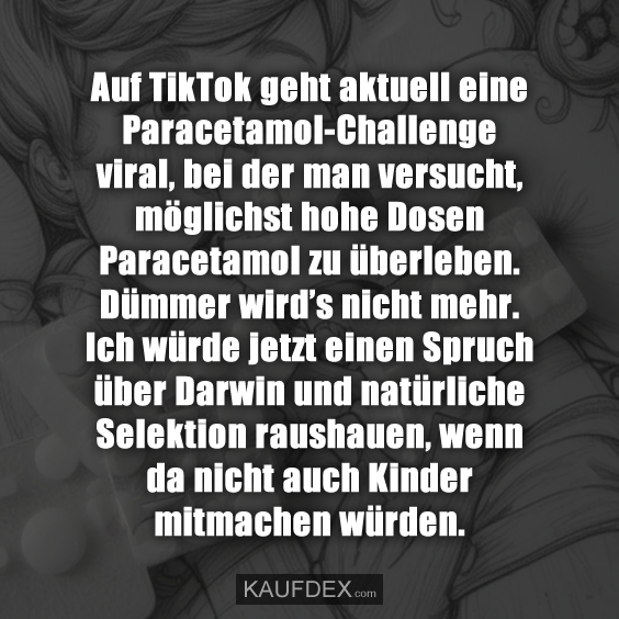 Auf TikTok geht aktuell eine Paracetamol-Challenge viral, bei der man versucht, möglichst hohe Dosen Paracetamol zu überleben. Dümmer wird’s nicht mehr. Ich würde jetzt einen Spruch über Darwin und natürliche Selektion raushauen, wenn da nicht auch Kinder mitmachen würden.