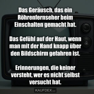 Das Geräusch, das ein Röhrenfernseher beim Einschalten gemacht hat. Das Gefühl auf der Haut, wenn man mit der Hand knapp über den Bildschirm gefahren ist. Erinnerungen, die keiner versteht, wer es nicht selbst versucht hat.