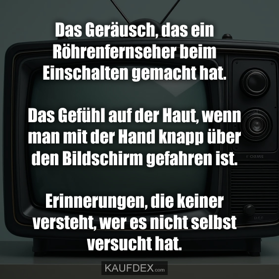 Das Geräusch, das ein Röhrenfernseher beim Einschalten gemacht hat. Das Gefühl auf der Haut, wenn man mit der Hand knapp über den Bildschirm gefahren ist. Erinnerungen, die keiner versteht, wer es nicht selbst versucht hat.