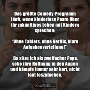 Das größte Comedy-Programm läuft, wenn kinderlose Paare über ihr zukünftiges Leben mit Kindern sprechen: “Ohne Tablets, ohne Netflix, klare Aufgabenverteilung!” Da sitze ich als zweifacher Papa, sehe ihre Hoffnung in den Augen und kämpfe immer sehr hart, nicht laut loszulachen.