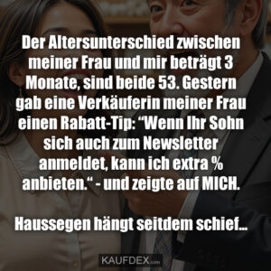 Der Altersunterschied zwischen meiner Frau und mir beträgt 3 Monate, sind beide 53. Gestern gab eine Verkäuferin meiner Frau einen Rabatt-Tip: “Wenn Ihr Sohn sich auch zum Newsletter anmeldet, kann ich extra % anbieten.“ - und zeigte auf MICH. Haussegen hängt seitdem schief...