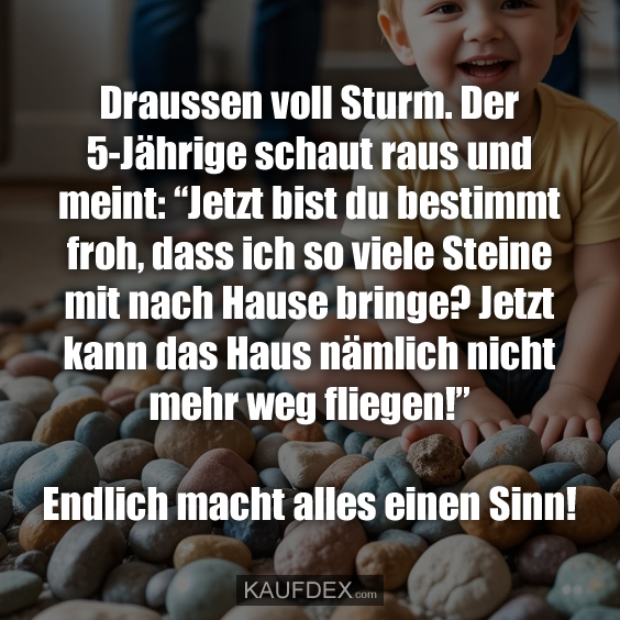 Draussen voll Sturm. Der 5-Jährige schaut raus und meint: “Jetzt bist du bestimmt froh, dass ich so viele Steine mit nach Hause bringe? Jetzt kann das Haus nämlich nicht mehr weg fliegen!” Endlich macht alles einen Sinn!