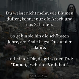 Du weisst nicht mehr, wie Blumen duften, kennst nur die Arbeit und das Schuften. So geh’n sie hin die schönsten Jahre, am Ende liegst Du auf der Bahre. Und hinter Dir, da grinst der Tod: “Kaputtgeschuftet Vollidiot!”