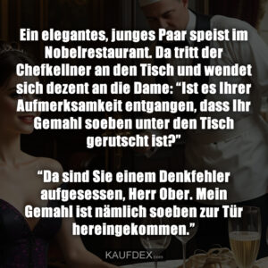 Ein elegantes, junges Paar speist im Nobelrestaurant. Da tritt der Chefkellner an den Tisch und wendet sich dezent an die Dame: “Ist es Ihrer Aufmerksamkeit entgangen, dass Ihr Gemahl soeben unter den Tisch gerutscht ist?” “Da sind Sie einem Denkfehler aufgesessen, Herr Ober. Mein Gemahl ist nämlich soeben zur Tür hereingekommen.”