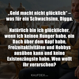 „Geld macht nicht glücklich“ – was für ein Schwachsinn, Digga. Natürlich bin ich glücklicher, wenn ich keinen Hunger habe, ein Dach über dem Kopf habe, Freizeitaktivitäten und Hobbys ausüben kann und keine Existenzängste habe. Wen wollt ihr verarschen?