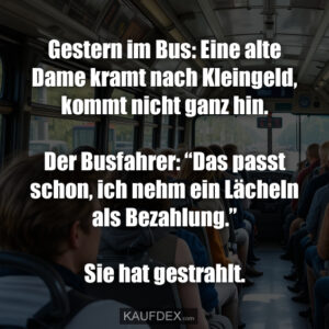 Gestern im Bus: Eine alte Dame kramt nach Kleingeld, kommt nicht ganz hin. Der Busfahrer: “Das passt schon, ich nehm ein Lächeln als Bezahlung.” Sie hat gestrahlt.