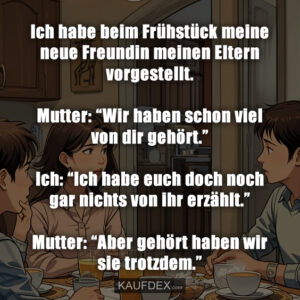 Ich habe beim Frühstück meine neue Freundin meinen Eltern vorgestellt. Mutter: “Wir haben schon viel von dir gehört.” Ich: “Ich habe euch doch noch gar nichts von ihr erzählt.” Mutter: “Aber gehört haben wir sie trotzdem.”