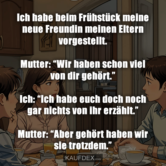 Ich habe beim Frühstück meine neue Freundin meinen Eltern vorgestellt. Mutter: “Wir haben schon viel von dir gehört.” Ich: “Ich habe euch doch noch gar nichts von ihr erzählt.” Mutter: “Aber gehört haben wir sie trotzdem.”