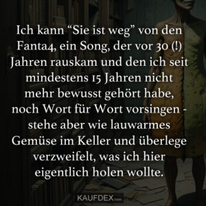 Ich kann “Sie ist weg” von den Fanta4, ein Song, der vor 30 (!) Jahren rauskam und den ich seit mindestens 15 Jahren nicht mehr bewusst gehört habe, noch Wort für Wort vorsingen - stehe aber wie lauwarmes Gemüse im Keller und überlege verzweifelt, was ich hier eigentlich holen wollte.