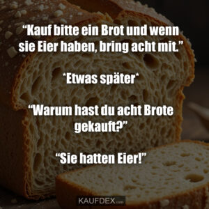 “Kauf bitte ein Brot und wenn sie Eier haben, bring acht mit.” *Etwas später* “Warum hast du acht Brote gekauft?” “Sie hatten Eier!”