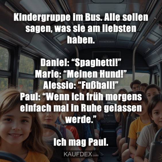 Kindergruppe im Bus. Alle sollen sagen, was sie am liebsten haben. Daniel: “Spaghetti!” Marie: “Meinen Hund!” Alessio: “Fußball!” Paul: “Wenn ich früh morgens einfach mal in Ruhe gelassen werde.” Ich mag Paul.