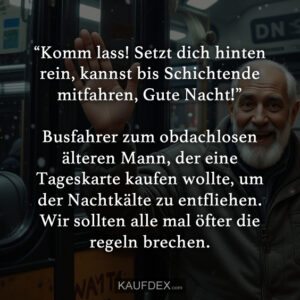 “Komm lass! Setzt dich hinten rein, kannst bis Schichtende mitfahren, Gute Nacht!” Busfahrer zum obdachlosen älteren Mann, der eine Tageskarte kaufen wollte, um der Nachtkälte zu entfliehen. Wir sollten alle mal öfter die regeln brechen.