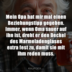 Mein Opa hat mir mal einen Beziehungstipp gegeben. Immer, wenn Oma sauer auf ihn ist, dreht er den Deckel des Marmeladenglases extra fest zu, damit sie mit ihm reden muss.