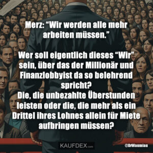 Merz: “Wir werden alle mehr arbeiten müssen.” Wer soll eigentlich dieses “Wir” sein, über das der Millionär und Finanzlobbyist da so belehrend spricht? Die, die unbezahlte Überstunden leisten oder die, die mehr als ein Drittel ihres Lohnes allein für Miete aufbringen müssen?