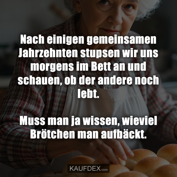 Nach einigen gemeinsamen Jahrzehnten stupsen wir uns morgens im Bett an und schauen, ob der andere noch lebt. Muss man ja wissen, wieviel Brötchen man aufbäckt.