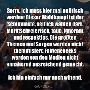 Sorry, ich muss hier mal politisch werden: Dieser Wahlkampf ist der Schlimmste, seit ich wählen darf. Marktschreierisch, taub, ignorant und respektlos. Die größten Themen und Sorgen werden nicht thematisiert. Faktenchecks werden von den Medien nicht annähernd ausreichend gemacht. Ich bin einfach nur noch wütend.