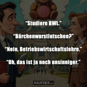 “Studiere BWL.” “Bärchenwurstlutschen?” “Nein, Betriebswirtschaftslehre.” “Oh, das ist ja noch unsinniger.”