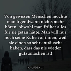 Von gewissen Menschen möchte man irgendwann nichts mehr hören, obwohl man früher alles für sie getan hätte. Man will nur noch seine Ruhe vor ihnen, weil sie einen so sehr enttäuscht haben, dass das nie wieder gutzumachen ist!