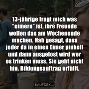 13-jährige fragt mich was “eimern” ist, ihre Freunde wollen das am Wochenende machen. Hab gesagt, dass jeder da in einen Eimer pinkelt und dann ausgelost wird wer es trinken muss. Sie geht nicht hin. Bildungsauftrag erfüllt.