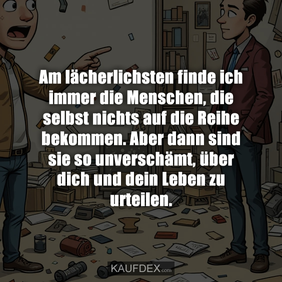 Am lächerlichsten finde ich immer die Menschen, die selbst nichts auf die Reihe bekommen. Aber dann sind sie so unverschämt, über dich und dein Leben zu urteilen.