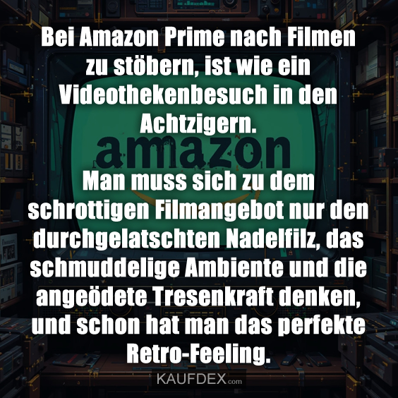 Bei Amazon Prime nach Filmen zu stöbern, ist wie ein Videothekenbesuch in den Achtzigern. Man muss sich zu dem schrottigen Filmangebot nur den durchgelatschten Nadelfilz, das schmuddelige Ambiente und die angeödete Tresenkraft denken, und schon hat man das perfekte Retro-Feeling.