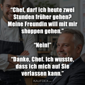 “Chef, darf ich heute zwei Stunden früher gehen? Meine Freundin will mit mir shoppen gehen.” “Nein!” “Danke, Chef. Ich wusste, dass ich mich auf Sie verlassen kann.”