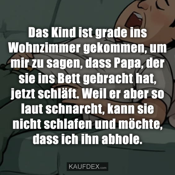 Das Kind ist grade ins Wohnzimmer gekommen, um mir zu sagen, dass Papa, der sie ins Bett gebracht hat, jetzt schläft. Weil er aber so laut schnarcht, kann sie nicht schlafen und möchte, dass ich ihn abhole.