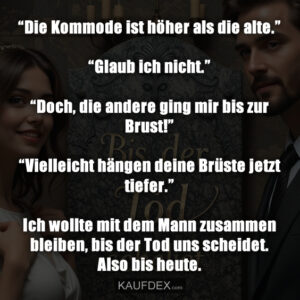“Die Kommode ist höher als die alte.” “Glaub ich nicht.” “Doch, die andere ging mir bis zur Brust!” “Vielleicht hängen deine Brüste jetzt tiefer.” Ich wollte mit dem Mann zusammen bleiben, bis der Tod uns scheidet. Also bis heute.