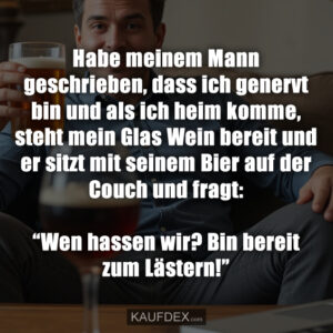 Habe meinem Mann geschrieben, dass ich genervt bin und als ich heim komme, steht mein Glas Wein bereit und er sitzt mit seinem Bier auf der Couch und fragt: “Wen hassen wir? Bin bereit zum Lästern!”