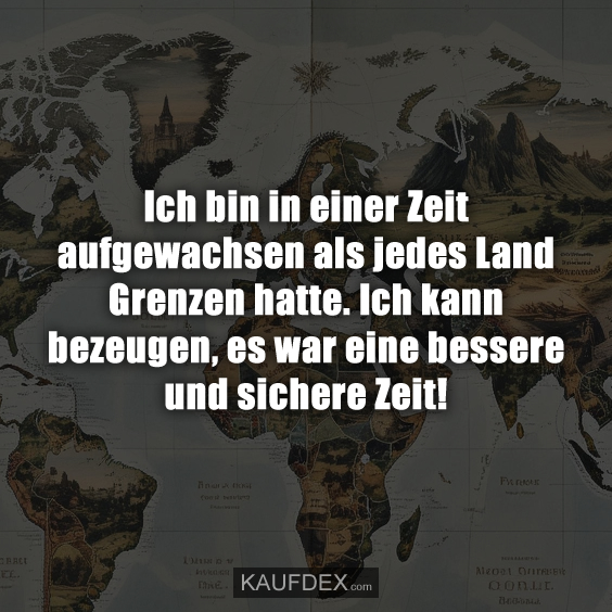 Ich bin in einer Zeit aufgewachsen als jedes Land Grenzen hatte. Ich kann bezeugen, es war eine bessere und sichere Zeit!