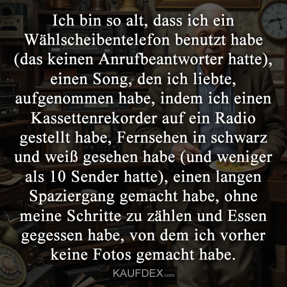 Ich bin so alt, dass ich ein Wählscheibentelefon benutzt habe (das keinen Anrufbeantworter hatte), einen Song, den ich liebte, aufgenommen habe, indem ich einen Kassettenrekorder auf ein Radio gestellt habe, Fernsehen in schwarz und weiß gesehen habe (und weniger als 10 Sender hatte), einen langen Spaziergang gemacht habe, ohne meine Schritte zu zählen und Essen gegessen habe, von dem ich vorher keine Fotos gemacht habe.