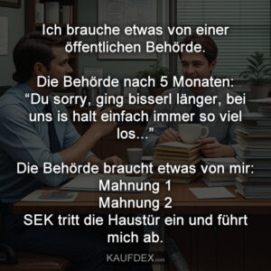 Ich brauche etwas von einer öffentlichen Behörde. Die Behörde nach 5 Monaten: “Du sorry, ging bisserl länger, bei uns is halt einfach immer so viel los...” Die Behörde braucht etwas von mir: Mahnung 1 Mahnung 2 SEK tritt die Haustür ein und führt mich ab.