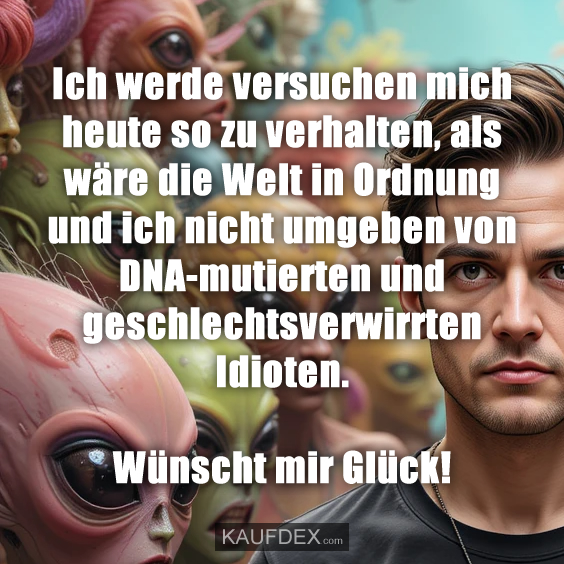 Ich werde versuchen mich heute so zu verhalten, als wäre die Welt in Ordnung und ich nicht umgeben von DNA-mutierten und geschlechtsverwirrten Idioten. Wünscht mir Glück!