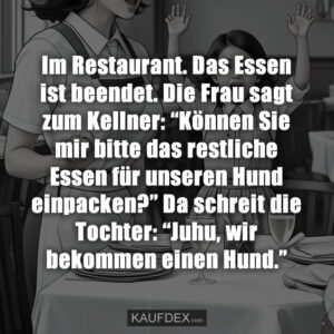 Im Restaurant. Das Essen ist beendet. Die Frau sagt zum Kellner: “Können Sie mir bitte das restliche Essen für unseren Hund einpacken?” Da schreit die Tochter: “Juhu, wir bekommen einen Hund.”