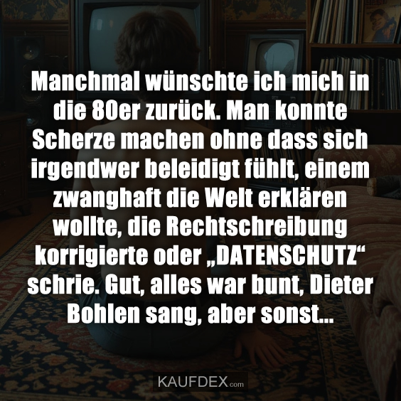 Manchmal wünschte ich mich in die 80er zurück. Man konnte Scherze machen ohne dass sich irgendwer beleidigt fühlt, einem zwanghaft die Welt erklären wollte, die Rechtschreibung korrigierte oder „DATENSCHUTZ“ schrie. Gut, alles war bunt, Dieter Bohlen sang, aber sonst...