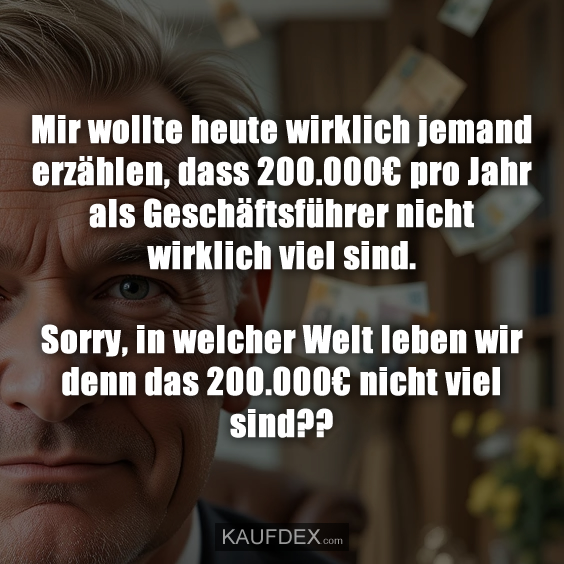 Mir wollte heute wirklich jemand erzählen, dass 200.000€ pro Jahr als Geschäftsführer nicht wirklich viel sind. Sorry, in welcher Welt leben wir denn das 200.000€ nicht viel sind??