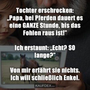 Tochter erschrocken: „Papa, bei Pferden dauert es eine GANZE Stunde, bis das Fohlen raus ist!” Ich erstaunt: „Echt? SO lange?” Von mir erfährt sie nichts. Ich will schließlich Enkel.