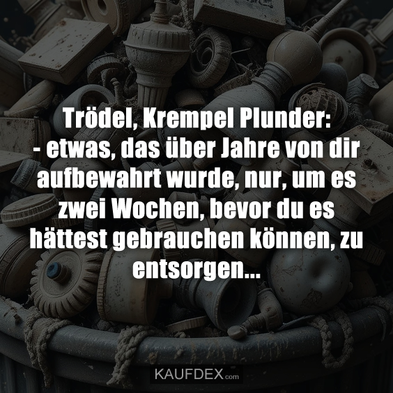 Trödel, Krempel Plunder: - etwas, das über Jahre von dir aufbewahrt wurde, nur, um es zwei Wochen, bevor du es hättest gebrauchen können, zu entsorgen...
