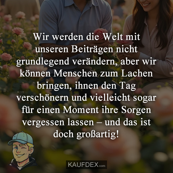 Wir werden die Welt mit unseren Beiträgen nicht grundlegend verändern, aber wir können Menschen zum Lachen bringen, ihnen den Tag verschönern und vielleicht sogar für einen Moment ihre Sorgen vergessen lassen – und das ist doch großartig!