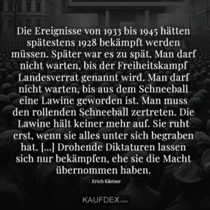 Die Ereignisse von 1933 bis 1945 hätten spätestens 1928 bekämpft werden müssen. Später war es zu spät. Man darf nicht warten, bis der Freiheitskampf Landesverrat genannt wird. Man darf nicht warten, bis aus dem Schneeball eine Lawine geworden ist. Man muss den rollenden Schneeball zertreten. Die Lawine hält keiner mehr auf. Sie ruht erst, wenn sie alles unter sich begraben hat. [...] Drohende Diktaturen lassen sich nur bekämpfen, ehe sie die Macht übernommen haben.