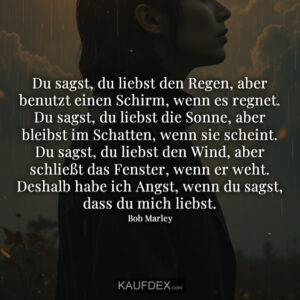 Du sagst, du liebst den Regen, aber benutzt einen Schirm, wenn es regnet. Du sagst, du liebst die Sonne, aber bleibst im Schatten, wenn sie scheint. Du sagst, du liebst den Wind, aber schließt das Fenster, wenn er weht. Deshalb habe ich Angst, wenn du sagst, dass du mich liebst.