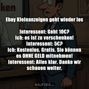 Ebay Kleinanzeigen geht wieder los Interessent: Geht 10€? Ich: es ist zu verschenken! Interessent: 5€? Ich: Kostenlos. Gratis. Sie können es OHNE GELD mitnehmen! Interessent: Alles klar. Danke wir schauen weiter.
