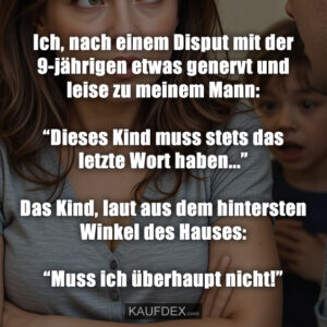 Ich, nach einem Disput mit der 9-jährigen etwas genervt und leise zu meinem Mann: “Dieses Kind muss stets das letzte Wort haben...” Das Kind, laut aus dem hintersten Winkel des Hauses: “Muss ich überhaupt nicht!”