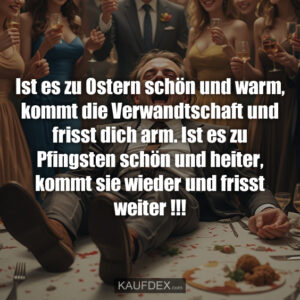 Ist es zu Ostern schön und warm, kommt die Verwandtschaft und frisst dich arm. Ist es zu Pfingsten schön und heiter, kommt sie wieder und frisst weiter !!!