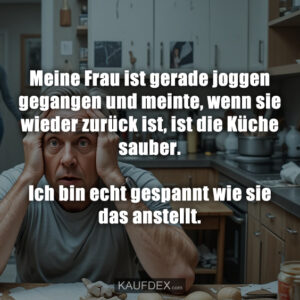 Meine Frau ist gerade joggen gegangen und meinte, wenn sie wieder zurück ist, ist die Küche sauber. Ich bin echt gespannt wie sie das anstellt.